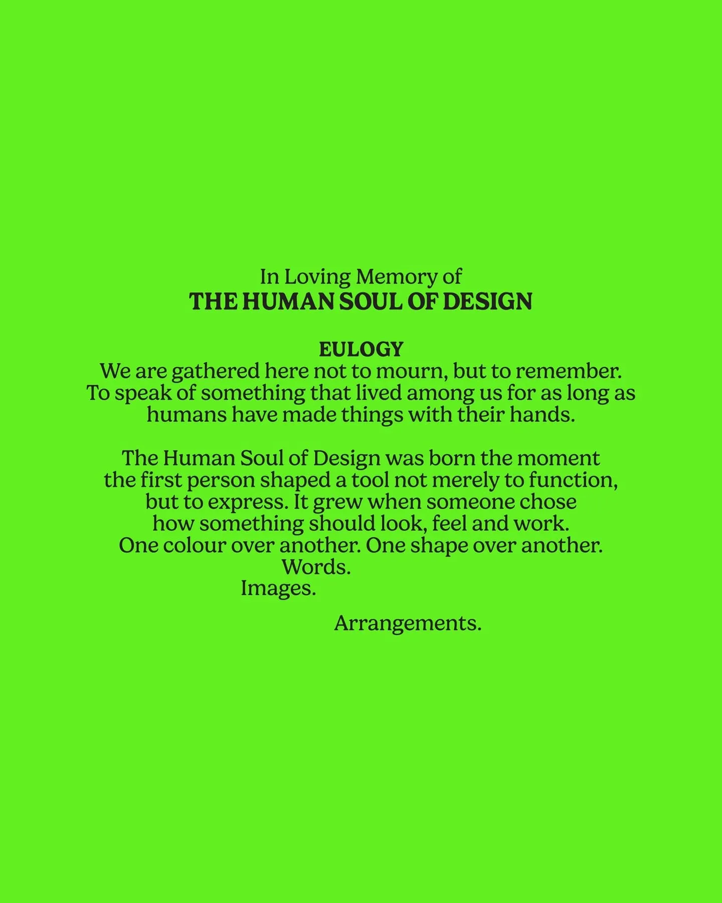 In Loving Memory of THE HUMAN SOUL OF DESIGN. Eulogy. We are gathered here not to mourn, but to remember. To speak of something that lived among us for as long as humans have made things with their hands. The Human Soul of Design was born the moment the first person shaped a tool not merely to function, but to express. It grew when someone chose how something should look, feel and work. One colour over another. One shape over another. Words. Images. Arrangements.