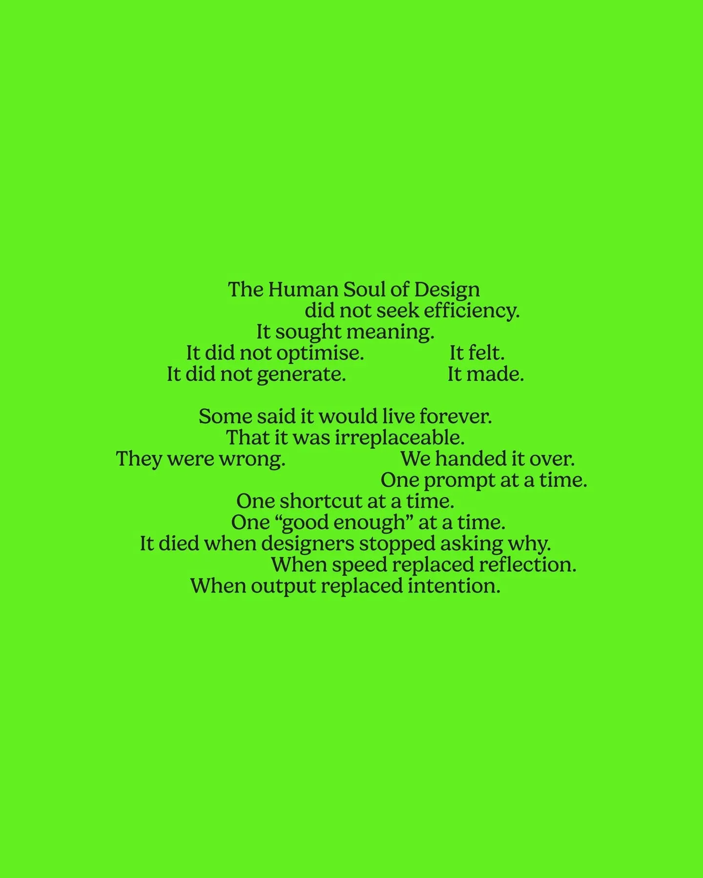 The Human Soul of Design did not seek efficiency. It sought meaning. It did not optimise. It felt. It did not generate. It made. Some said it would live forever. That it was irreplaceable. They were wrong. We handed it over. One prompt at a time. One shortcut at a time. One 'good enough' at a time. It died when designers stopped asking why. When speed replaced reflection. When output replaced intention.